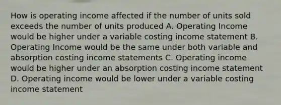 How is operating income affected if the number of units sold exceeds the number of units produced A. Operating Income would be higher under a variable costing income statement B. Operating Income would be the same under both variable and absorption costing income statements C. Operating income would be higher under an absorption costing income statement D. Operating income would be lower under a variable costing income statement