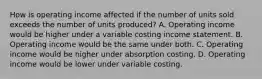 How is operating income affected if the number of units sold exceeds the number of units produced? A. Operating income would be higher under a variable costing income statement. B. Operating income would be the same under both. C. Operating income would be higher under absorption costing. D. Operating income would be lower under variable costing.