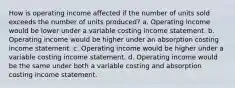 How is operating income affected if the number of units sold exceeds the number of units produced? a. Operating income would be lower under a variable costing income statement. b. Operating income would be higher under an absorption costing income statement. c. Operating income would be higher under a variable costing income statement. d. Operating income would be the same under both a variable costing and absorption costing income statement.