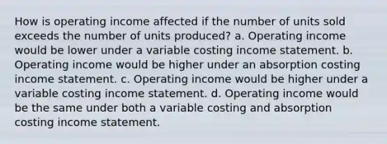 How is operating income affected if the number of units sold exceeds the number of units produced? a. Operating income would be lower under a variable costing income statement. b. Operating income would be higher under an absorption costing income statement. c. Operating income would be higher under a variable costing income statement. d. Operating income would be the same under both a variable costing and absorption costing income statement.