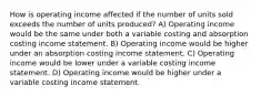 How is operating income affected if the number of units sold exceeds the number of units produced? A) Operating income would be the same under both a variable costing and absorption costing income statement. B) Operating income would be higher under an absorption costing income statement. C) Operating income would be lower under a variable costing income statement. D) Operating income would be higher under a variable costing income statement.