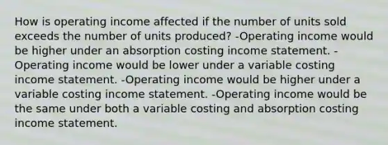 How is operating income affected if the number of units sold exceeds the number of units produced? -Operating income would be higher under an absorption costing income statement. -Operating income would be lower under a variable costing income statement. -Operating income would be higher under a variable costing income statement. -Operating income would be the same under both a variable costing and absorption costing income statement.