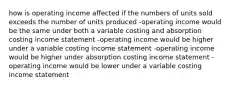 how is operating income affected if the numbers of units sold exceeds the number of units produced -operating income would be the same under both a variable costing and absorption costing income statement -operating income would be higher under a variable costing income statement -operating income would be higher under absorption costing income statement -operating income would be lower under a variable costing income statement