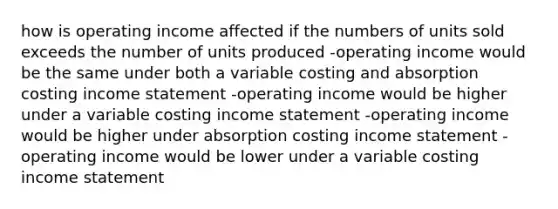 how is operating income affected if the numbers of units sold exceeds the number of units produced -operating income would be the same under both a variable costing and absorption costing income statement -operating income would be higher under a variable costing income statement -operating income would be higher under absorption costing income statement -operating income would be lower under a variable costing income statement