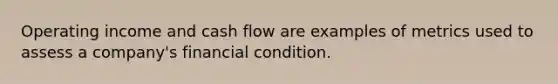 Operating income and cash flow are examples of metrics used to assess a company's financial condition.