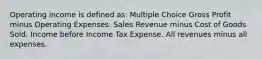 Operating income is defined as: Multiple Choice Gross Profit minus Operating Expenses. Sales Revenue minus Cost of Goods Sold. Income before Income Tax Expense. All revenues minus all expenses.