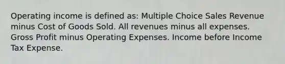 Operating income is defined as: Multiple Choice Sales Revenue minus Cost of Goods Sold. All revenues minus all expenses. <a href='https://www.questionai.com/knowledge/klIB6Lsdwh-gross-profit' class='anchor-knowledge'>gross profit</a> minus Operating Expenses. Income before Income Tax Expense.