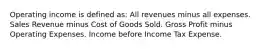 Operating income is defined as: All revenues minus all expenses. Sales Revenue minus Cost of Goods Sold. Gross Profit minus Operating Expenses. Income before Income Tax Expense.