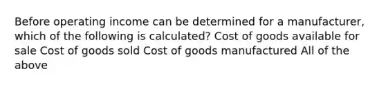 Before operating income can be determined for a manufacturer, which of the following is calculated? Cost of goods available for sale Cost of goods sold Cost of goods manufactured All of the above