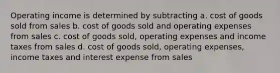 Operating income is determined by subtracting a. cost of goods sold from sales b. cost of goods sold and operating expenses from sales c. cost of goods sold, operating expenses and income taxes from sales d. cost of goods sold, operating expenses, income taxes and interest expense from sales