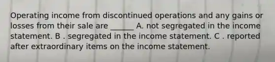 Operating income from discontinued operations and any gains or losses from their sale are ______ A. not segregated in the <a href='https://www.questionai.com/knowledge/kCPMsnOwdm-income-statement' class='anchor-knowledge'>income statement</a>. B . segregated in the income statement. C . reported after extraordinary items on the income statement.