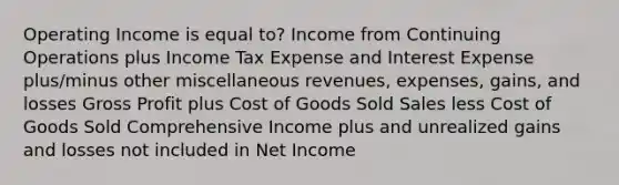 Operating Income is equal to? Income from Continuing Operations plus Income Tax Expense and Interest Expense plus/minus other miscellaneous revenues, expenses, gains, and losses Gross Profit plus Cost of Goods Sold Sales less Cost of Goods Sold Comprehensive Income plus and unrealized gains and losses not included in Net Income