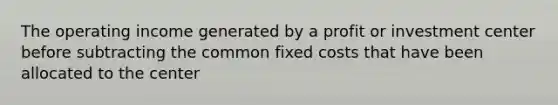 The operating income generated by a profit or investment center before subtracting the common fixed costs that have been allocated to the center