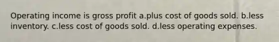 Operating income is gross profit a.plus cost of goods sold. b.less inventory. c.less cost of goods sold. d.less operating expenses.