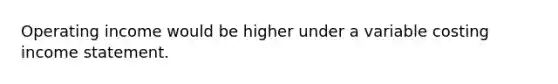 Operating income would be higher under a variable costing income statement.