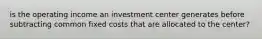 is the operating income an investment center generates before subtracting common fixed costs that are allocated to the center?