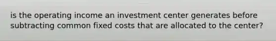 is the operating income an investment center generates before subtracting common fixed costs that are allocated to the center?