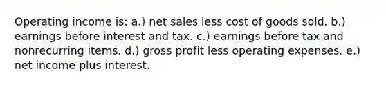 Operating income is: a.) net sales less cost of goods sold. b.) earnings before interest and tax. c.) earnings before tax and nonrecurring items. d.) gross profit less operating expenses. e.) net income plus interest.