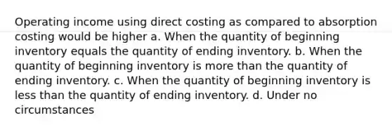 Operating income using direct costing as compared to absorption costing would be higher a. When the quantity of beginning inventory equals the quantity of ending inventory. b. When the quantity of beginning inventory is <a href='https://www.questionai.com/knowledge/keWHlEPx42-more-than' class='anchor-knowledge'>more than</a> the quantity of ending inventory. c. When the quantity of beginning inventory is <a href='https://www.questionai.com/knowledge/k7BtlYpAMX-less-than' class='anchor-knowledge'>less than</a> the quantity of ending inventory. d. Under no circumstances