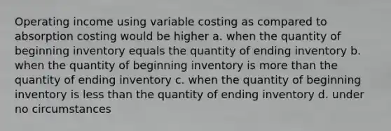 Operating income using variable costing as compared to absorption costing would be higher a. when the quantity of beginning inventory equals the quantity of ending inventory b. when the quantity of beginning inventory is more than the quantity of ending inventory c. when the quantity of beginning inventory is less than the quantity of ending inventory d. under no circumstances