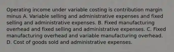 Operating income under variable costing is contribution margin minus A. Variable selling and administrative expenses and fixed selling and administrative expenses. B. Fixed manufacturing overhead and fixed selling and administrative expenses. C. Fixed manufacturing overhead and variable manufacturing overhead. D. Cost of goods sold and administrative expenses.