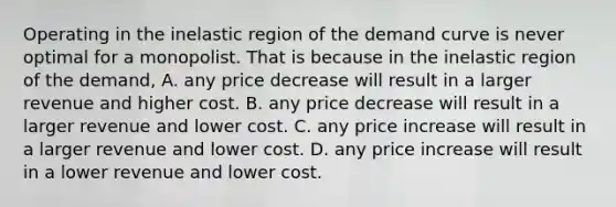 Operating in the inelastic region of the demand curve is never optimal for a monopolist. That is because in the inelastic region of the demand, A. any price decrease will result in a larger revenue and higher cost. B. any price decrease will result in a larger revenue and lower cost. C. any price increase will result in a larger revenue and lower cost. D. any price increase will result in a lower revenue and lower cost.