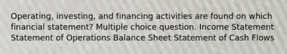 Operating, investing, and financing activities are found on which financial statement? Multiple choice question. Income Statement Statement of Operations Balance Sheet Statement of Cash Flows