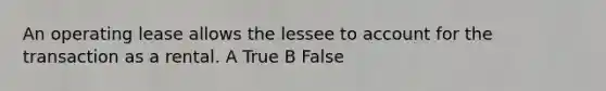 An operating lease allows the lessee to account for the transaction as a rental. A True B False