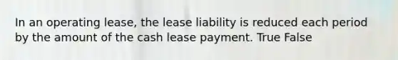 In an operating lease, the lease liability is reduced each period by the amount of the cash lease payment. True False