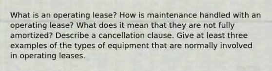 What is an operating lease? How is maintenance handled with an operating lease? What does it mean that they are not fully amortized? Describe a cancellation clause. Give at least three examples of the types of equipment that are normally involved in operating leases.