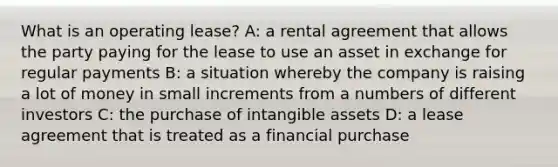 What is an operating lease? A: a rental agreement that allows the party paying for the lease to use an asset in exchange for regular payments B: a situation whereby the company is raising a lot of money in small increments from a numbers of different investors C: the purchase of intangible assets D: a lease agreement that is treated as a financial purchase