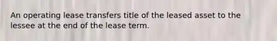 An operating lease transfers title of the leased asset to the lessee at the end of the lease term.