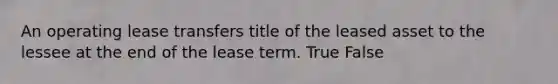 An operating lease transfers title of the leased asset to the lessee at the end of the lease term. True False