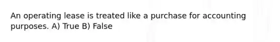 An operating lease is treated like a purchase for accounting purposes. A) True B) False