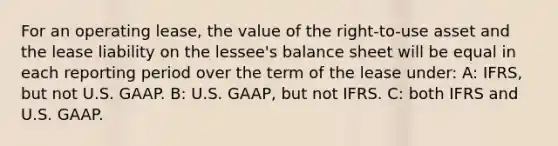 For an operating lease, the value of the right-to-use asset and the lease liability on the lessee's balance sheet will be equal in each reporting period over the term of the lease under: A: IFRS, but not U.S. GAAP. B: U.S. GAAP, but not IFRS. C: both IFRS and U.S. GAAP.