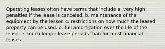 Operating leases often have terms that include a. very high penalties if the lease is canceled. b. maintenance of the equipment by the lessor. c. restrictions on how much the leased property can be used. d. full amortization over the life of the lease. e. much longer lease periods than for most financial leases.