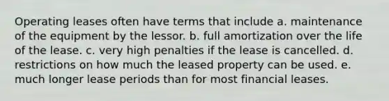 Operating leases often have terms that include a. maintenance of the equipment by the lessor. b. full amortization over the life of the lease. c. very high penalties if the lease is cancelled. d. restrictions on how much the leased property can be used. e. much longer lease periods than for most financial leases.