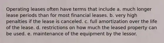 Operating leases often have terms that include a. much longer lease periods than for most financial leases. b. very high penalties if the lease is canceled. c. full amortization over the life of the lease. d. restrictions on how much the leased property can be used. e. maintenance of the equipment by the lessor.