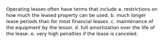 Operating leases often have terms that include a. restrictions on how much the leased property can be used. b. much longer lease periods than for most financial leases. c. maintenance of the equipment by the lessor. d. full amortization over the life of the lease. e. very high penalties if the lease is canceled.