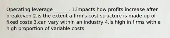 Operating leverage ______. 1.impacts how profits increase after breakeven 2.is the extent a firm's cost structure is made up of fixed costs 3.can vary within an industry 4.is high in firms with a high proportion of variable costs