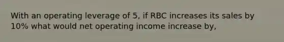 With an operating leverage of 5, if RBC increases its sales by 10% what would net operating income increase by,