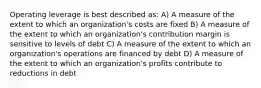 Operating leverage is best described as: A) A measure of the extent to which an organization's costs are fixed B) A measure of the extent to which an organization's contribution margin is sensitive to levels of debt C) A measure of the extent to which an organization's operations are financed by debt D) A measure of the extent to which an organization's profits contribute to reductions in debt