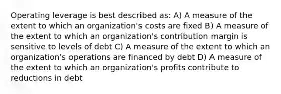 Operating leverage is best described as: A) A measure of the extent to which an organization's costs are fixed B) A measure of the extent to which an organization's contribution margin is sensitive to levels of debt C) A measure of the extent to which an organization's operations are financed by debt D) A measure of the extent to which an organization's profits contribute to reductions in debt