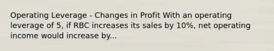 Operating Leverage - Changes in Profit With an operating leverage of 5, if RBC increases its sales by 10%, net operating income would increase by...