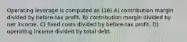 Operating leverage is computed as (16) A) contribution margin divided by before-tax profit. B) contribution margin divided by net income. C) fixed costs divided by before-tax profit. D) operating income divided by total debt.