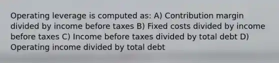 Operating leverage is computed as: A) Contribution margin divided by income before taxes B) Fixed costs divided by income before taxes C) Income before taxes divided by total debt D) Operating income divided by total debt