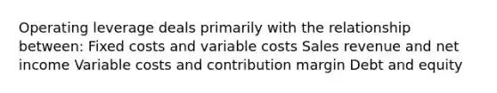 Operating leverage deals primarily with the relationship between: Fixed costs and variable costs Sales revenue and net income Variable costs and contribution margin Debt and equity