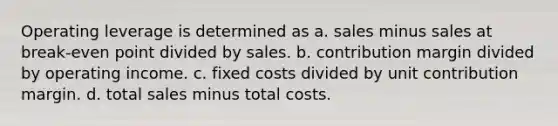 Operating leverage is determined as a. sales minus sales at break-even point divided by sales. b. contribution margin divided by operating income. c. fixed costs divided by unit contribution margin. d. total sales minus total costs.