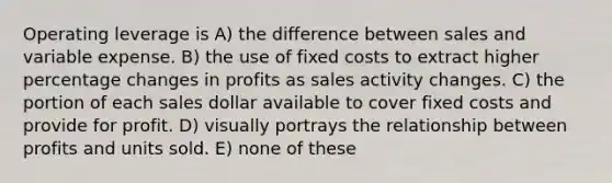 Operating leverage is A) the difference between sales and variable expense. B) the use of fixed costs to extract higher percentage changes in profits as sales activity changes. C) the portion of each sales dollar available to cover fixed costs and provide for profit. D) visually portrays the relationship between profits and units sold. E) none of these