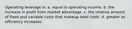 Operating leverage is: a. equal to operating income. b. the increase in profit from market advantage. c. the relative amount of fixed and variable costs that makeup total costs. d. greater as efficiency increases.